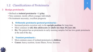 ▪ Defined as isolated proteinuria < 1 g/day
▪ Very common; mostly affects younger individuals
▪ No treatment necessary; excellent prognosis
Benign proteinuria :
3.
1. Orthostatic proteinuria (postural proteinuria) :
• Increased protein excretion only in the upright position for long time.
• More common in tall, thin adolescents or adults less than 30 years old.
• Dx: The patient has no proteinuria in early morning samples but has low-grade proteinuria
at the end of the day.
2. Transient proteinuria :
• Most common cause of isolated proteinuria in children
• Causes: heavy exertion, Acute illness, Fever, Seizures.
9
1.2 Classifications of Proteinuria
 