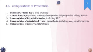1. Pulmonary edema due to fluid overload
2. Acute kidney injury due to intravascular depletion and progressive kidney disease
3. Increased risk of bacterial infection, including SBP
4. Increased risk of arterial and venous thrombosis, including renal vein thrombosis
5. Increased risk of cardiovascular disease
1.3 Complications of Proteinuria
10
 