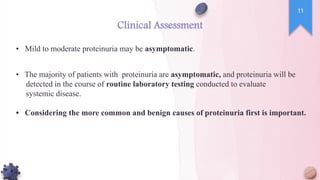 Clinical Assessment
• Mild to moderate proteinuria may be asymptomatic.
• The majority of patients with proteinuria are asymptomatic, and proteinuria will be
detected in the course of routine laboratory testing conducted to evaluate
systemic disease.
• Considering the more common and benign causes of proteinuria first is important.
11
 