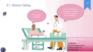 Do you taking any
medication, including
over-the-counter or
herbal remedies ?
Yes Doctor,
NSAIDs
kidney injury due to
medications:
Analgesics
Immunosuppressants
Gold and mercury
Penicillamine
19
2.1 History Taking
 