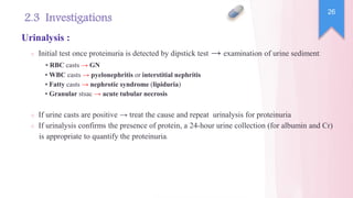 ○ Initial test once proteinuria is detected by dipstick test → examination of urine sediment:
• RBC casts → GN
• WBC casts → pyelonephritis or interstitial nephritis
• Fatty casts → nephrotic syndrome (lipiduria)
• Granular stsac → acute tubular necrosis
○ If urine casts are positive → treat the cause and repeat urinalysis for proteinuria
○ If urinalysis confirms the presence of protein, a 24-hour urine collection (for albumin and Cr)
is appropriate to quantify the proteinuria.
26
2.3 Investigations
Urinalysis :
 
