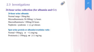24-hour urine albumin:
Normal range <30mg/day
Microalbuminuria 30-300mg/ 24 hours
Macroalbuminuria >300mg/24 hours
Nephrotic syndrome ≥ 3.5 g/24hours
27
2.3 Investigations
24-hour urine collection (for albumin and Cr)
Spot urine protein or albumin/creatinine ratio :
Normal <50mg/g or <0.2mg/mg
Proteinuria ≥ 150mg/g or ≥0.2 mg/mg
 