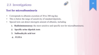 ▪ Corresponds to albumin excretion of 30 to 300 mg/day.
▪ This is below the range of sensitivity of standard dipsticks.
▪ Special tests can detect microgrm amount of albumin, including:
.
1 Radioimmunoassay the most sensitive and specific test for microalbuminuria.
.
2 Specific urine dipstick tests
3. Sulfosalicylic acid test
.
4 ELISA
28
2.3 Investigations
Test for microalbuminuria
 