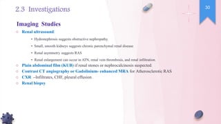 ○ Renal ultrasound:
• Hydronephrosis suggests obstructive nephropathy.
• Small, smooth kidneys suggests chronic parenchymal renal disease.
• Renal asymmetry suggests RAS
• Renal enlargement can occur in ATN, renal vein thrombosis, and renal infiltration.
○ Plain abdominal film (KUB) if renal stones or nephrocalcinosis suspected.
○ Contrast CT angiography or Gadolinium- enhanced MRA for Atherosclerotic RAS
○ CXR –Infiltrates, CHF, pleural effusion .
○ Renal biopsy
30
Imaging Studies
2.3 Investigations
 