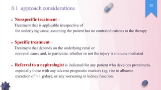 3.1 approach considerations
● Nonspecific treatment –
Treatment that is applicable irrespective of
the underlying cause, assuming the patient has no contraindications to the therapy
● Specific treatment –
Treatment that depends on the underlying renal or
nonrenal cause and, in particular, whether or not the injury is immune mediated
● Referral to a nephrologist is indicated for any patient who develops proteinuria,
especially those with any adverse prognostic markers (eg, rise in albumin
excretion of > 1 g/day), or any worsening in kidney function.
32
 