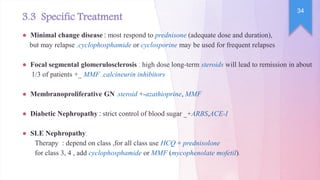 ● Minimal change disease : most respond to prednisone (adequate dose and duration),
but may relapse ,cyclophosphamide or cyclosporine may be used for frequent relapses
● Focal segmental glomerulosclerosis : high dose long-term steroids will lead to remission in about
1/3 of patients +_ MMF ,calcineurin inhibitors
● Membranoproliferative GN :steroid +-azathioprine, MMF
● Diabetic Nephropathy : strict control of blood sugar _+ARBS,ACE-I
● SLE Nephropathy:
Therapy : depend on class ,for all class use HCQ + prednisolone
for class 3, 4 , add cyclophosphamide or MMF (mycophenolate mofetil).
3.3 Specific Treatment
34
 