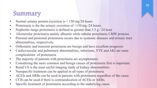 Summary
35
• Normal urinary protein excretion is < 150 mg/24 hours
• Proteinuria is the the urinary excretion of >150 mg /24 hours.
• Nephrotic-range proteinuria is defined as greater than 3.5 g / 24 hour
• Glomerular proteinuria mainly albumin while tubular proteinuria LMW proteins
• Prerenal and postrenal proteinuria occurs due to systemic diseases and urinary tract
abnormalities, respectively.
• Orthostatic and transient proteinuria are benign and have excellent prognosis
• Cardiovascular and pulmonary abnormalities, infections, VTE and AKI are main
complications of proteinuria
• The majority of patients with proteinuria are asymptomatic
• Considering the more common and benign causes of proteinuria first is important.
• Renal US is the most useful imaging study of kidney abnormalities
• Nonspecific treatment can be applied in all types of proteinuria
• ACEIs and ARBs can be used in patients with proteinuria regardless of the cause
• CCB can be used if there is contraindication of ACEIs or ARBs.
• Specific treatment of proteinuria according to the underlying cause.
 