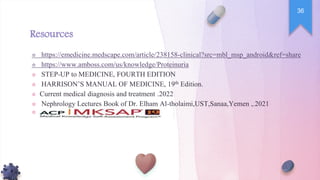Resources
☆ https://emedicine.medscape.com/article/238158-clinical?src=mbl_msp_android&ref=share
☆ https://www.amboss.com/us/knowledge/Proteinuria
☆ STEP-UP to MEDICINE, FOURTH EDITION
☆ HARRISON’S MANUAL OF MEDICINE, 19th Edition.
☆ Current medical diagnosis and treatment 2022
.
☆ Nephrology Lectures Book of Dr. Elham Al-tholaimi,UST,Sanaa,Yemen , 2021
.
☆
36
 