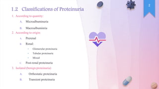 8
1.2 Classifications of Proteinuria
1. According to quantity:
A. Microalbuminuria
B. Macroalbuminria
2. According to origin:
A. Prerenal
B. Renal:
• Glomerular proteinuria
• Tubular proteinuria
• Mixed
C. Post-renal proteinuria
3. Isolated (benign proteinuria)
A. Orthostatic proteinuria
B. Transient proteinuria
2
 