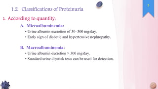 A. Microalbuminemia:
• Urine albumin excretion of 30–300 mg/day.
• Early sign of diabetic and hypertensive nephropathy.
B. Macroalbuminemia:
• Urine albumin excretion > 300 mg/day.
• Standard urine dipstick tests can be used for detection.
According to quantity:
1.
3
1.2 Classifications of Proteinuria
 
