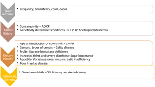 Stool
HISTORY
• Frequency, consistency, color, odour
Family
History
• Consanguinity – AD-CF
• Genetically determined conditions- CF/ PLD/ Abetalipoproteinemia
Dietary
History
• Age at introduction of cow’s milk – CMPA
• Cereals / types of cereals – Celiac disease
• Fruits- Sucrase-isomaltase deficiency
• Increased thirst and severe diarrhoea- Sugar intolerance
• Appetite- Voracious- exocrine pancreatic insufficiency
• Poor in celiac disease
PERINATAL
HISTORY
• Onset from birth – CF/ Primary lactate deficiency
 