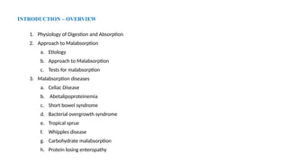 INTRODUCTION – OVERVIEW
1. Physiology of Digestion and Absorption
2. Approach to Malabsorption
a. Etiology
b. Approach to Malabsorption
c. Tests for malabsorption
3. Malabsorption diseases
a. Celiac Disease
b. Abetalipoproteinemia
c. Short bowel syndrome
d. Bacterial overgrowth syndrome
e. Tropical sprue
f. Whipples disease
g. Carbohydrate malabsorption
h. Protein losing enteropathy
 