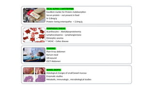 FECAL ALPHA-1 ANTITRYPSIN
Excellent marker for Protein malabsorption
Serum protein – not present in food
N- 0.8mg/g
Protein- losing enteropathy- > 2.6mg/g
PERIPHERAL SMEAR
Acanthocytes – Abetalipoproteinemia
Lymphocytopenia - Lymphangiectasia
Dimorphic anemia
• MCHC – Celiac disease
IMAGING
Plain X-ray abdomen
Barium meal
Ultrasound
CECT Abdomen
BOWEL BIOPSY
Histological changes of small bowel mucosa
Enzymatic studies
Metabolic, immunologic , microbiological studies
 