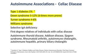 Autoimmune Associations - Celiac Disease
Type 1 diabetes 5% *
Down syndrome 5-12% (6 times more prone)
Turner syndrome 4-6%
Williams syndrome
Selective IgA deficiency
First degree relatives of individuals with celiac disease
Autoimmune thyroid disease, Addison disease, Sjogren
syndrome, Rheumatoid arthritis, autoimmune cholangitis,
autoimmune hepatitis, primary biliary cholangitis
* Goodwin G. Type 1 Diabetes Mellitus and Celiac Disease: Distinct Autoimmune Disorders That Share Common
Pathogenic Mechanisms. Horm Res Paediatr. 2019;92(5):285-292. doi: 10.1159/000503142. Epub 2019 Oct 8. PMID:
 