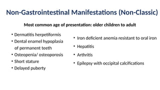 Non-Gastrointestinal Manifestations (Non-Classic)
• Dermatitis herpetiformis
• Dental enamel hypoplasia
of permanent teeth
• Osteopenia/ osteoporosis
• Short stature
• Delayed puberty
• Iron deficient anemia resistant to oral iron
• Hepatitis
• Arthritis
• Epilepsy with occipital calcifications
Most common age of presentation: older children to adult
 