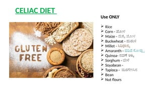 CELIAC DIET
Use ONLY
 Rice
 Corn - ಜೋಳ
 Maize - ಮೆಕ್ಕೆ ಜೋಳ
 Buckwheat - ಹುರುಳಿ
 Millet - ಸಿರಿಧಾನ್ಯ
 Amaranth - ಹರಿವೆ ಸೋಪ್ಪು
 Quinoa- ನವಣೆ ಅಕ್ಕಿ
 Sorghum - ಬೇಳೆ
 Soyabean -
 Tapioca - ಮರಗೆಣಸಿನ
 Bean
 Nut flours
 