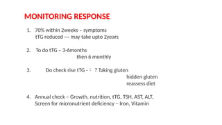 MONITORING RESPONSE
1. 70% within 2weeks – symptoms
tTG reduced --- may take upto 2years
2. To do tTG – 3-6months
then 6 monthly
3. Do check rise tTG - ? Taking gluten
hidden gluten
reassess diet
4. Annual check – Growth, nutrition, tTG, TSH, AST, ALT,
Screen for micronutrient deficiency – Iron, Vitamin
 