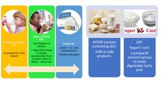 HYDROGEN BREATH
TEST
Increased H2 in the
Breath
ORAL LACTOSE
TEST
Oral 50gram of
Lactose
< 20gm/dl increase
in lactose
concentration from
baseline value at
30min – Abnormal
STOOL PH
Acidic < 5.5- carb
malabsorption
Nitrazine pH paper
AVOID Lactose
containing diet
Milk & milk
products
USE
Yogurt/ curd
Lactobacilli
convert lactose
to easily
digestable lactic
acid
 