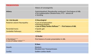 1st -2nd decade 1) Neurological
Posterior column Neuropathy: • Loss of propioception
• Romberg poisitive
• Loss of Deep Tendon Reflexes** - First feature of ABL
Pyramidal tracts: • Spastic gait
Cerebellar Pathways: • Ataxia
2) Ocular:
• Nyctalopia***
• Loss of colour vision***
First feature of ocular presentation in ABL
3) Rare
Hepatic Steatosis
Elevated Liver Treansaminases
Cardiac Sudden cardiac death
PRESENTATION
History of consanguinity
Infancy Gastrointestinal: (Pseudoceliac syndrome)- First feature of ABL
• Fat malabsorption (Steatorrhoea, FTT) – almost all
• Vomiting
 