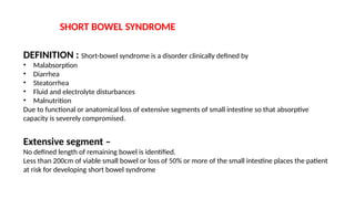 SHORT BOWEL SYNDROME
DEFINITION : Short-bowel syndrome is a disorder clinically defined by
• Malabsorption
• Diarrhea
• Steatorrhea
• Fluid and electrolyte disturbances
• Malnutrition
Due to functional or anatomical loss of extensive segments of small intestine so that absorptive
capacity is severely compromised.
Extensive segment –
No defined length of remaining bowel is identified.
Less than 200cm of viable small bowel or loss of 50% or more of the small intestine places the patient
at risk for developing short bowel syndrome
 