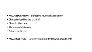 • MALABSORPTION – defective mucosal absorption
• Charecterised by the triad of
• Chronic diarrhea
• Abdominal distension
• Failure to thrive
• MALDIGESTION – Defective luminal hydrolysis of nutrients
 