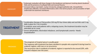 • Endoscopic evaluation will show changes in the duodenum and jejunum involving absent duodenal
folds and the presence of scalloped folds and mucosal fissures.
• Increased villous crypt depth, nuclear immaturity, enlarged epithelial cells, intraepithelial
lymphocytic infiltrates, increased inflammatory cells in the lamina propria, and accumulation of lipid
underneath the basement membrane.
ENDOSCOPY
• Combination therapy of Tetracycline 250 mg PO four times daily and oral folic acid 5 mg
daily is given for 3 to 6 months.
• In endemic areas and patients with a relapsing course, the treatment duration may be
extended up to a year.
• Severe dehydration, Electrolyte imbalance, and Symptomatic anemia –Needs
hospitalisation
TREATMENT
• The prognosis of tropical sprue is usually good.
• The response with treatment has been excellent in people who acquired it during travel to
endemic regions, with rare or no recurrence.
• The recurrence rate in residents of endemic regions is reported to be around 20%, with
frequent relapses over the years.
PROGNOSIS
 