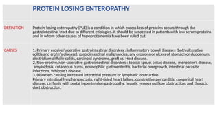 PROTEIN LOSING ENTEROPATHY
DEFINITION Protein-losing enteropathy (PLE) is a condition in which excess loss of proteins occurs through the
gastrointestinal tract due to different etiologies. It should be suspected in patients with low serum proteins
and in whom other causes of hypoproteinemia have been ruled out.
CAUSES 1. Primary erosive/ulcerative gastrointestinal disorders : inflammatory bowel diseases (both ulcerative
colitis and crohn’s disease), gastrointestinal malignancies, any erosions or ulcers of stomach or duodenum,
clostridium difficile colitis, carcinoid syndrome, graft vs. Host disease.
2. Non-erosive/non-ulcerative gastrointestinal disorders : topical sprue, celiac disease, menetrier’s disease,
amyloidosis, cutaneous burns, eosinophilic gastroenteritis, bacterial overgrowth, intestinal parasitic
infections, Whipple’s disease.
3. Disorders causing increased interstitial pressure or lymphatic obstruction
Primary intestinal lymphangiectasia, right-sided heart failure, constrictive pericarditis, congenital heart
disease, cirrhosis with portal hypertension gastropathy, hepatic venous outflow obstruction, and thoracic
duct obstruction.
 