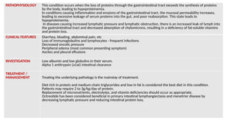 PATHOPHYSIOLOGY This condition occurs when the loss of proteins through the gastrointestinal tract exceeds the synthesis of proteins
by the body, leading to hypoproteinemia.
In conditions causing inflammation and erosions of the gastrointestinal tract, the mucosal permeability increases,
leading to excessive leakage of serum proteins into the gut, and poor reabsorption. This state leads to
hypoproteinemia.
In diseases causing increased lymphatic pressure and lymphatic obstruction, there is an increased leak of lymph into
the gastrointestinal tract and decreased absorption of chylomicrons, resulting in a deficiency of fat-soluble vitamins
and protein loss.
CLINICAL FEATURES Diarrhea, bloating, abdominal pain, etc
Loss of immunoglobulins and lymphocytes - frequent infections
Decreased oncotic pressure
Peripheral edema (most common presenting symptom)
Ascites and pleural effusions
INVESTIGATION Low albumin and low globulins in their serum.
Alpha 1 antitrypsin (a1at) intestinal clearance
TREATMENT /
MANAGEMENT Treating the underlying pathology is the mainstay of treatment.
Diet rich in protein and medium chain triglycerides and low in fat is considered the best diet in this condition.
Patients may require 2 to 3g/kg/day of protein.
Replacement of micronutrients, electrolytes, and vitamin deficiencies should occur as appropriate.
Octreotide has been considered beneficial in primary intestinal lymphangiectasia and menetrier disease by
decreasing lymphatic pressure and reducing intestinal protein loss.
 