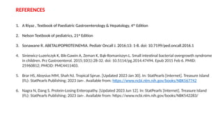 REFERENCES
1. A Riyaz , Textbook of Paediatric Gastroenterology & Hepatology, 4th
Edition
2. Nelson Textbook of pediatrics, 21st
Edition
3. Sonawane R. ABETALIPOPROTEINEMIA. Pediatr Oncall J. 2016;13: 1-8. doi: 10.7199/ped.oncall.2016.1
4. Siniewicz-Luzeńczyk K, Bik-Gawin A, Zeman K, Bąk-Romaniszyn L. Small intestinal bacterial overgrowth syndrome
in children. Prz Gastroenterol. 2015;10(1):28-32. doi: 10.5114/pg.2014.47494. Epub 2015 Feb 6. PMID:
25960812; PMCID: PMC4411403.
5. Brar HS, Aloysius MM, Shah NJ. Tropical Sprue. [Updated 2023 Jan 30]. In: StatPearls [Internet]. Treasure Island
(FL): StatPearls Publishing; 2023 Jan-. Available from: https://www.ncbi.nlm.nih.gov/books/NBK567742
6. Nagra N, Dang S. Protein-Losing Enteropathy. [Updated 2023 Jun 12]. In: StatPearls [Internet]. Treasure Island
(FL): StatPearls Publishing; 2023 Jan-. Available from: https://www.ncbi.nlm.nih.gov/books/NBK542283/
 