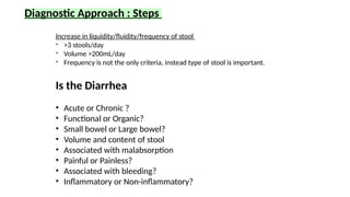 Diagnostic Approach : Steps
Is the Diarrhea
• Acute or Chronic ?
• Functional or Organic?
• Small bowel or Large bowel?
• Volume and content of stool
• Associated with malabsorption
• Painful or Painless?
• Associated with bleeding?
• Inflammatory or Non-inflammatory?
Increase in liquidity/fluidity/frequency of stool
- >3 stools/day
- Volume >200mL/day
- Frequency is not the only criteria, instead type of stool is important.
 
