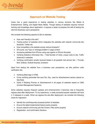 Approach on Website Testing
               Ivesia has a good experience in testing websites in various domains like Media &
               Entertainment, Dating, and Digital News Media. Though testing of websites requires minimal
               training and knowledge about application, it requires a tester to possess the skill of testing the
               site from Business user’s perspective

               We consider the following aspects to QA on websites

                        How user friendly is the site?
                        Testing portion of websites which integrates the websites with network community like
                        facebook, Twitter etc.
                        How compatible is the website across various browsers?
                        Of course, any Typo or verbiage problem in page content
                        Accessing websites from iPhone using user agents or iPhone Simulator
                        Verifying Statistics information like – Total Number of Visits, unique visits to site, Traffic
                        observed in websites
                        Verifying confirmation emails received tested in all possible mail servers like – Thunder
                        Bird, Outlook, Outlook Express, browsers

               Apart from testing the website from a business user perspective, we also perform code
               verification like

                        Verifying Meta tags in HTML
                        Cross verifying parameter like ipos,Tile, Org used for Advertisement section placed on
                        Site Rails
                        Verify if Rotating Promos or Advertisement in all pages of websites based on CMS
                        (Content Management Systems)

               Since websites requires frequent updates and enhancements it becomes vital to frequently
               regress sites after deployment. To my experience, a vastly accessed popular websites will have
               2 -3 releases in a week. When we regress the site after deployment, we consider the following
               areas for regression

                        Identify the core/frequently accessed portion of websites
                        Ensure the latest implemented feature works properly
                        Ensure network community part like Fshare, Flike works properly
                        Registration and confirmation Sections




Visit IVESIA’S WEBSITE Follow us at LINKEDIN and TWITTER
 