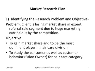 Market Research Plan

1) Identifying the Research Problem and Objective-
Problem: Client is losing market share in expert
  referral sale segment due to huge marketing
  carried out by the competition.
Objective:
• To gain market share and to be the most
  dominant player in hair care division.
• To study the consumer as well as customer
  behavior (Salon Owner) for hair care category.

1/19/2013        By Ankita Awasthi and Lakhan Muniyal   1
 