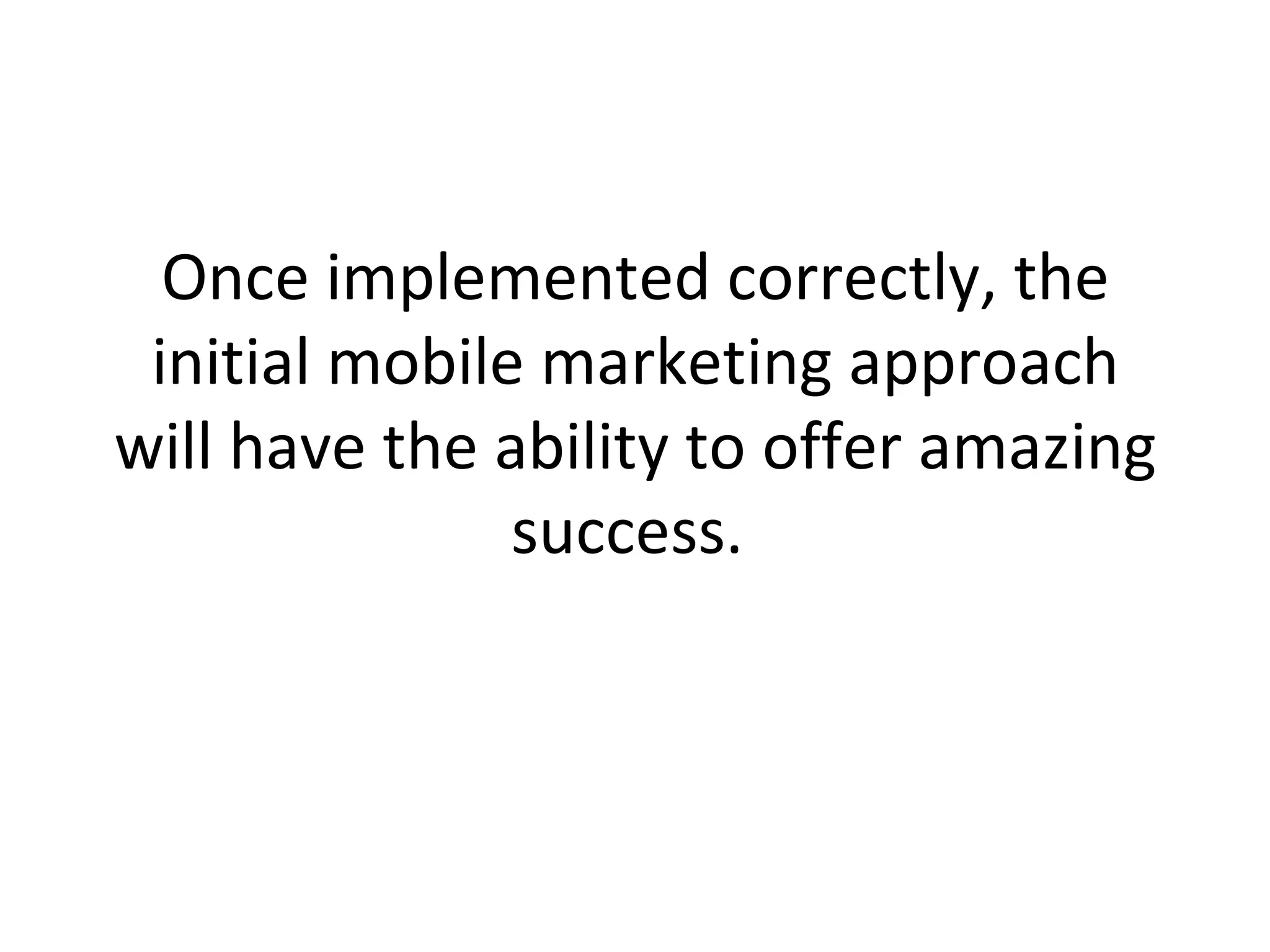 Once implemented correctly, the initial mobile marketing approach will have the ability to offer amazing success.  