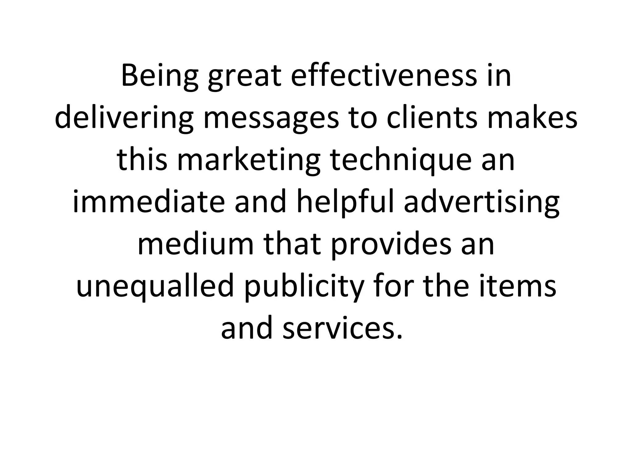 Being great effectiveness in delivering messages to clients makes this marketing technique an immediate and helpful advertising medium that provides an unequalled publicity for the items and services.  