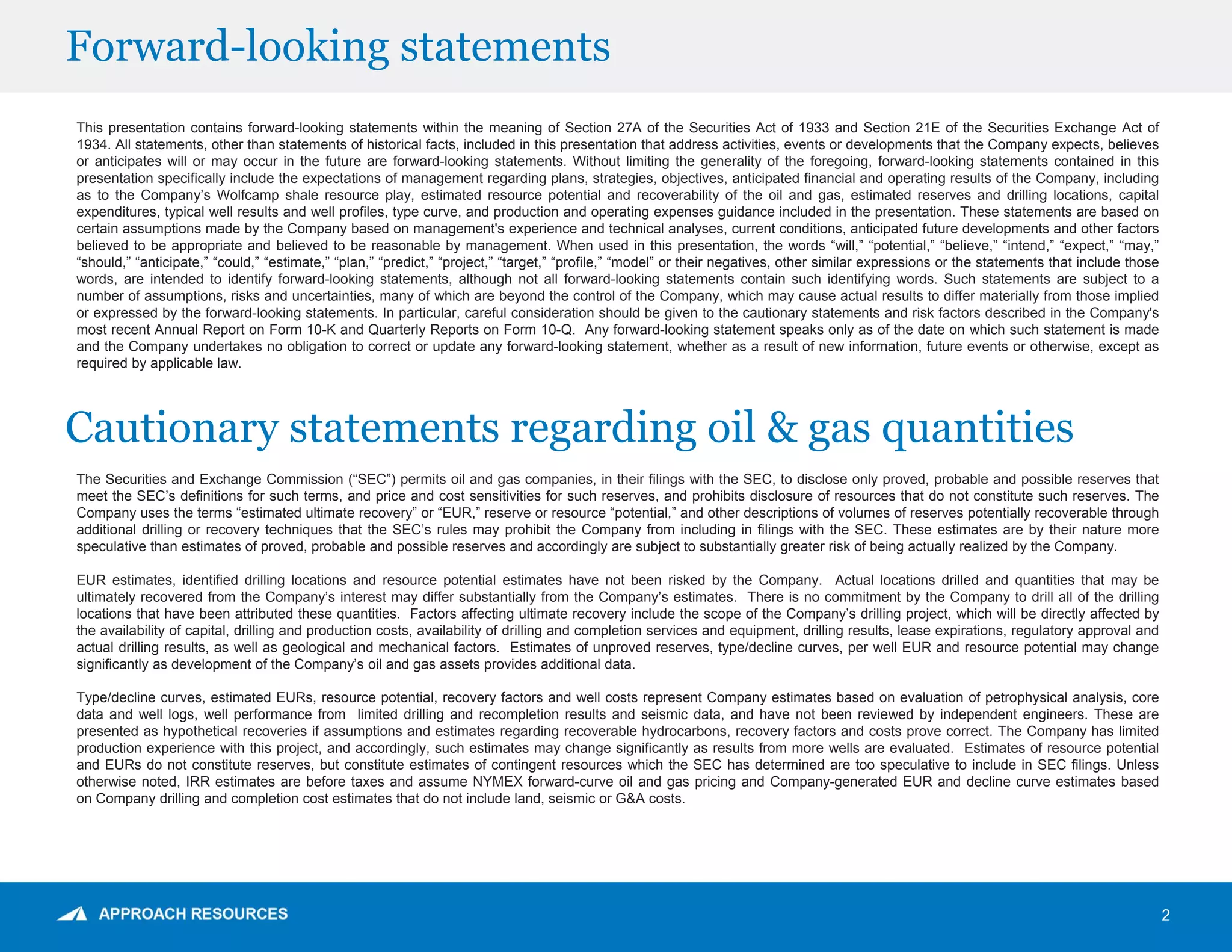 Forward-looking statements
2
This presentation contains forward-looking statements within the meaning of Section 27A of the Securities Act of 1933 and Section 21E of the Securities Exchange Act of
1934. All statements, other than statements of historical facts, included in this presentation that address activities, events or developments that the Company expects, believes
or anticipates will or may occur in the future are forward-looking statements. Without limiting the generality of the foregoing, forward-looking statements contained in this
presentation specifically include the expectations of management regarding plans, strategies, objectives, anticipated financial and operating results of the Company, including
as to the Company’s Wolfcamp shale resource play, estimated resource potential and recoverability of the oil and gas, estimated reserves and drilling locations, capital
expenditures, typical well results and well profiles, type curve, and production and operating expenses guidance included in the presentation. These statements are based on
certain assumptions made by the Company based on management's experience and technical analyses, current conditions, anticipated future developments and other factors
believed to be appropriate and believed to be reasonable by management. When used in this presentation, the words “will,” “potential,” “believe,” “intend,” “expect,” “may,”
“should,” “anticipate,” “could,” “estimate,” “plan,” “predict,” “project,” “target,” “profile,” “model” or their negatives, other similar expressions or the statements that include those
words, are intended to identify forward-looking statements, although not all forward-looking statements contain such identifying words. Such statements are subject to a
number of assumptions, risks and uncertainties, many of which are beyond the control of the Company, which may cause actual results to differ materially from those implied
or expressed by the forward-looking statements. In particular, careful consideration should be given to the cautionary statements and risk factors described in the Company's
most recent Annual Report on Form 10-K and Quarterly Reports on Form 10-Q. Any forward-looking statement speaks only as of the date on which such statement is made
and the Company undertakes no obligation to correct or update any forward-looking statement, whether as a result of new information, future events or otherwise, except as
required by applicable law.
The Securities and Exchange Commission (“SEC”) permits oil and gas companies, in their filings with the SEC, to disclose only proved, probable and possible reserves that
meet the SEC’s definitions for such terms, and price and cost sensitivities for such reserves, and prohibits disclosure of resources that do not constitute such reserves. The
Company uses the terms “estimated ultimate recovery” or “EUR,” reserve or resource “potential,” and other descriptions of volumes of reserves potentially recoverable through
additional drilling or recovery techniques that the SEC’s rules may prohibit the Company from including in filings with the SEC. These estimates are by their nature more
speculative than estimates of proved, probable and possible reserves and accordingly are subject to substantially greater risk of being actually realized by the Company.
EUR estimates, identified drilling locations and resource potential estimates have not been risked by the Company. Actual locations drilled and quantities that may be
ultimately recovered from the Company’s interest may differ substantially from the Company’s estimates. There is no commitment by the Company to drill all of the drilling
locations that have been attributed these quantities. Factors affecting ultimate recovery include the scope of the Company’s drilling project, which will be directly affected by
the availability of capital, drilling and production costs, availability of drilling and completion services and equipment, drilling results, lease expirations, regulatory approval and
actual drilling results, as well as geological and mechanical factors. Estimates of unproved reserves, type/decline curves, per well EUR and resource potential may change
significantly as development of the Company’s oil and gas assets provides additional data.
Type/decline curves, estimated EURs, resource potential, recovery factors and well costs represent Company estimates based on evaluation of petrophysical analysis, core
data and well logs, well performance from limited drilling and recompletion results and seismic data, and have not been reviewed by independent engineers. These are
presented as hypothetical recoveries if assumptions and estimates regarding recoverable hydrocarbons, recovery factors and costs prove correct. The Company has limited
production experience with this project, and accordingly, such estimates may change significantly as results from more wells are evaluated. Estimates of resource potential
and EURs do not constitute reserves, but constitute estimates of contingent resources which the SEC has determined are too speculative to include in SEC filings. Unless
otherwise noted, IRR estimates are before taxes and assume NYMEX forward-curve oil and gas pricing and Company-generated EUR and decline curve estimates based
on Company drilling and completion cost estimates that do not include land, seismic or G&A costs.
Cautionary statements regarding oil & gas quantities
 