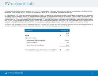 PV-10 (unaudited)
24
The present value of our proved reserves, discounted at 10% (“PV-10”), was estimated at $1.4 billion at December 31, 2014, and was calculated based on the first-of-the-month,
twelve-month average prices for oil, NGLs and gas, of $94.56 per Bbl of oil, $31.50 per Bbl of NGLs and $4.55 per MMBtu of natural gas.
PV-10 is our estimate of the present value of future net revenues from proved oil and gas reserves after deducting estimated production and ad valorem taxes, future capital costs
and operating expenses, but before deducting any estimates of future income taxes. The estimated future net revenues are discounted at an annual rate of 10% to determine their
“present value.” We believe PV-10 to be an important measure for evaluating the relative significance of our oil and gas properties and that the presentation of the non-GAAP
financial measure of PV-10 provides useful information to investors because it is widely used by professional analysts and investors in evaluating oil and gas companies. Because
there are many unique factors that can impact an individual company when estimating the amount of future income taxes to be paid, we believe the use of a pre-tax measure is
valuable for evaluating the Company. We believe that PV-10 is a financial measure routinely used and calculated similarly by other companies in the oil and gas industry.
The following table reconciles PV-10 to our standardized measure of discounted future net cash flows, the most directly comparable measure calculated and presented in
accordance with GAAP. PV-10 should not be considered as an alternative to the standardized measure as computed under GAAP.
(in millions) December 31,
2014
PV-10 $ 1,413
Less income taxes:
Undiscounted future income taxes (1,267)
10% discount factor 910
Future discounted income taxes (357)
Standardized measure of discounted future net cash flows $ 1,056
 