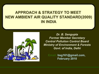 APPROACH & STRATEGY TO MEET
NEW AMBIENT AIR QUALITY STANDARD(2009)
IN INDIA
Dr. B. SenguptaDr. B. Sengupta
Former Member SecretaryFormer Member Secretary
Central Pollution Control BoardCentral Pollution Control Board
Ministry of Environment & ForestsMinistry of Environment & Forests
Govt. of India, DelhiGovt. of India, Delhi
Email: bsg161@gmail.com,
February 2010
 