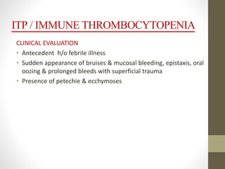 ITP / IMMUNE THROMBOCYTOPENIA
CLINICAL EVALUATION
• Antecedent h/o febrile illness
• Sudden appearance of bruises & mucosal bleeding, epistaxis, oral
oozing & prolonged bleeds with superficial trauma
• Presence of petechie & ecchymoses
 