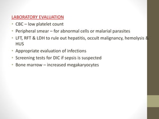 LABORATORY EVALUATION
• CBC – low platelet count
• Peripheral smear – for abnormal cells or malarial parasites
• LFT, RFT & LDH to rule out hepatitis, occult malignancy, hemolysis &
HUS
• Appropriate evaluation of infections
• Screening tests for DIC if sepsis is suspected
• Bone marrow – increased megakaryocytes
 