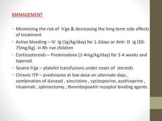 MANAGEMENT
• Minimising the risk of h’ge & decreasing the long term side effects
of treatment
• Active bleeding – IV Ig (1g/kg/day) for 1-2days or Anti- D Ig (50-
75mg/kg) in Rh +ve children
• Corticosteroids – Prednisolone (1-4mg/kg/day) for 2-4 weeks and
tapered.
• Severe h’ge – platelet transfusions under cover of steroids
• Chronic ITP – prednisone at low dose on alternate days ,
combination of danazol , vincristine , cyclosporine, azathioprine ,
rituximab , splenectomy , thrombopoetin receptor binding agents.
 