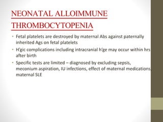 NEONATAL ALLOIMMUNE
THROMBOCYTOPENIA
• Fetal platelets are destroyed by maternal Abs against paternally
inherited Ags on fetal platelets
• H’gic complications including intracranial h’ge may occur within hrs
after birth
• Specific tests are limited – diagnosed by excluding sepsis,
meconium aspiration, IU infections, effect of maternal medications,
maternal SLE
 
