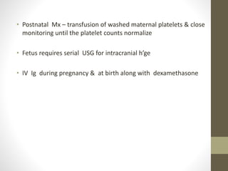 • Postnatal Mx – transfusion of washed maternal platelets & close
monitoring until the platelet counts normalize
• Fetus requires serial USG for intracranial h’ge
• IV Ig during pregnancy & at birth along with dexamethasone
 