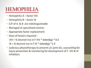 HEMOPHILIA
• Hemophilia A – factor VIII
• Hemophilia B – factor IX
• C/F of A & B are indistinguishable
• Managed at specialized centres
• Appropriate factor replacement
• Dose of factors required :
VIII = % desired rise in F VIII * bdwt(kg) * 0.5
IX = % desired rise in F IX * bdwt(kg) *1.4
• Judicious physiotherapy to prevent c/c joint d/s, counselling for
injury prevention & monitoring for development of F VIII & IX
inhibitors
 