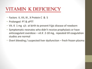 VITAMIN K DEFICIENCY
• Factors II, VII, IX , X Protein C & S
• Prolonged PT & aPTT
• Vit. K 1 mg s/c at birth to prevent h’gic disease of newborn
• Symptomatic neonates who didn’t receive prophylaxis or have
anticoagulant overdose – vit.K 2-10 mg, repeated till coagulation
studies are normal
• Overt bleeding / suspected liver dysfunction – fresh frozen plasma
 