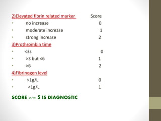 2)Elevated fibrin related marker Score
• no increase 0
• moderate increase 1
• strong increase 2
3)Prothrombin time
• <3s 0
• >3 but <6 1
• >6 2
4)Fibrinogen level
• >1g/L 0
• <1g/L 1
SCORE >/= 5 IS DIAGNOSTIC
 