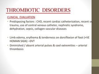 THROMBOTIC DISORDERS
CLINICAL EVALUATION
• Predisposing factors : CHD, recent cardiac catheterization, recent sx,
trauma, use of central venous catheter, nephrotic syndrome,
dehydration, sepsis, collagen vascular diseases
• Limb edema, erythema & tenderness on dorsiflexion of foot (+VE
HOMAN SIGN) –DVT
• Diminished / absent arterial pulses & cool extremities – arterial
thrombosis
 