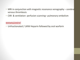 • MRI in conjunction with magnetic resonance venography – cerebral
venous thrombosis
• CXR & ventilation- perfusion scanning– pulmonary embolism
MANAGEMENT
• Unfractionated / LMW Heparin followed by oral warfarin
 