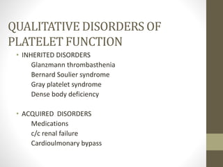QUALITATIVE DISORDERS OF
PLATELET FUNCTION
• INHERITED DISORDERS
Glanzmann thrombasthenia
Bernard Soulier syndrome
Gray platelet syndrome
Dense body deficiency
• ACQUIRED DISORDERS
Medications
c/c renal failure
Cardioulmonary bypass
 