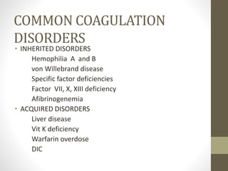 COMMON COAGULATION
DISORDERS
• INHERITED DISORDERS
Hemophilia A and B
von Willebrand disease
Specific factor deficiencies
Factor VII, X, XIII deficiency
Afibrinogenemia
• ACQUIRED DISORDERS
Liver disease
Vit K deficiency
Warfarin overdose
DIC
 