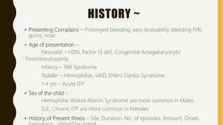 HISTORY ~
• Presenting Complains – Prolonged bleeding, easy bruisability, bleeding P/R,
gums, nose.
• Age of presentation –
Neonatal – HDN, Factor 13 def., Congenital Amegakaryocytic
Thrombocytopenia
Infancy – TAR Syndrome
Toddler – Hemophilias, vWD, Ehlers Danlos Syndrome
1-4 yrs – Acute ITP
• Sex of the child –
Hemophilia, Wiskot Aldrich Syndrome are more common in Males
SLE, Chronic ITP are more common in Females
• History of Present Illness – Site, Duration, No. of episodes, Amount, Onset,
 